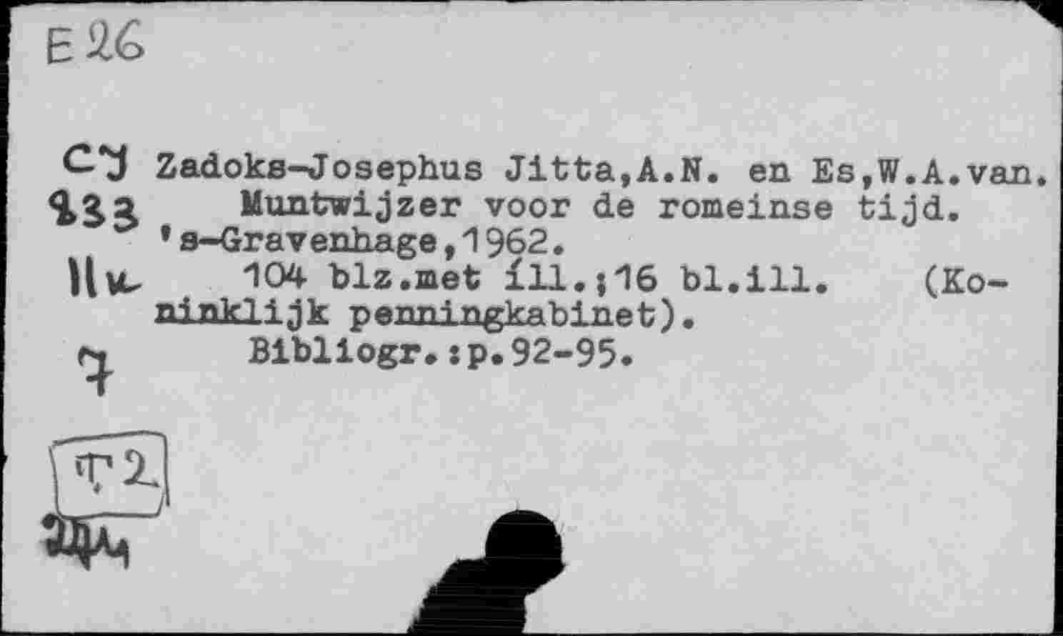 ﻿EÄ6
с-з
Ни-9
Zadoks-Josephus Jitta,A.N. en Es,W.A.van Muntwijzer voor de romeinse tijd.
’s-Gravenhage,1962.
104 blz.met ill.;16 bl.ill. (Ko~ ninklijk penningkabinet).
Bibliogr.:p.92-95.